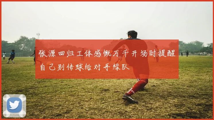 张源回归工体感慨万千开场时提醒自己别传球给对手绿队
