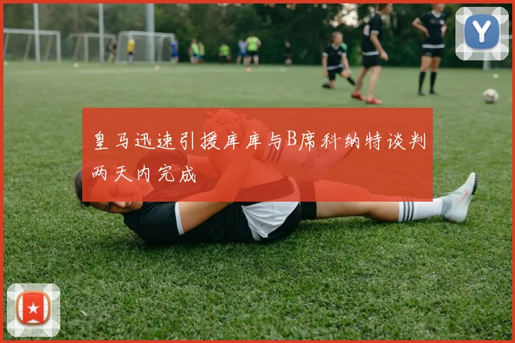 皇马迅速引援库库与B席科纳特谈判两天内完成