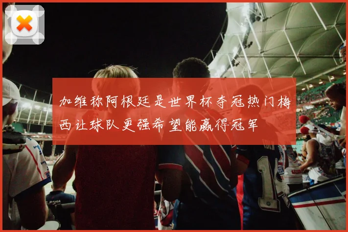 加维称阿根廷是世界杯夺冠热门梅西让球队更强希望能赢得冠军