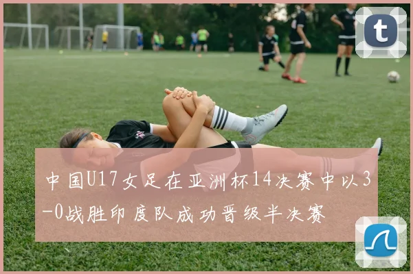 中国U17女足在亚洲杯14决赛中以3-0战胜印度队成功晋级半决赛