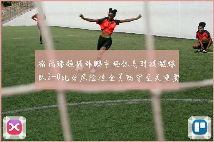 宿茂臻强调韩鹏中场休息时提醒球队2-0比分危险性全员防守至关重要