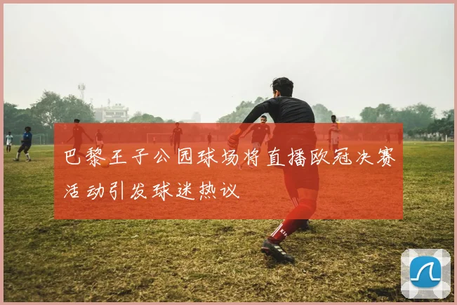 巴黎王子公园球场将直播欧冠决赛活动引发球迷热议