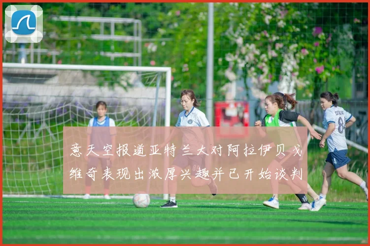 意天空报道亚特兰大对阿拉伊贝戈维奇表现出浓厚兴趣并已开始谈判