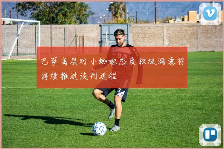 巴萨高层对小蜘蛛态度积极满意将持续推进谈判进程