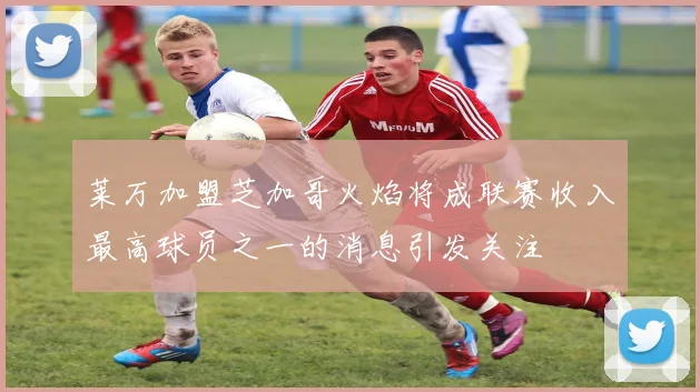 莱万加盟芝加哥火焰将成联赛收入最高球员之一的消息引发关注
