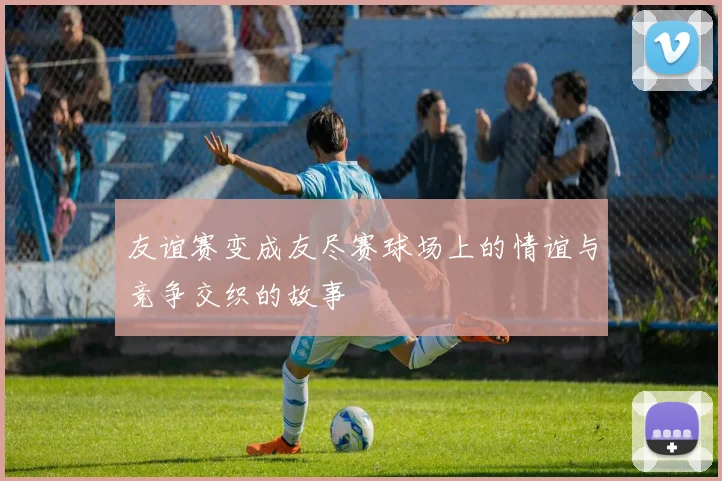 友谊赛变成友尽赛球场上的情谊与竞争交织的故事